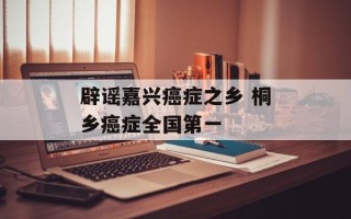 辟谣嘉兴癌症之乡 桐乡癌症全国第一