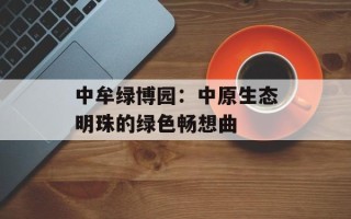中牟绿博园：中原生态明珠的绿色畅想曲