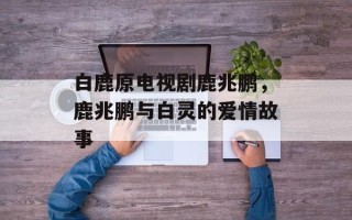 白鹿原电视剧鹿兆鹏，鹿兆鹏与白灵的爱情故事