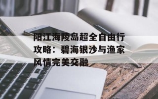 阳江海陵岛超全自由行攻略：碧海银沙与渔家风情完美交融