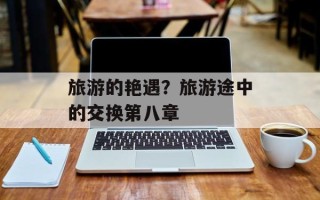 旅游的艳遇？旅游途中的交换第八章