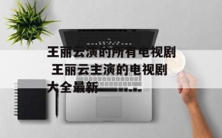 王丽云演的所有电视剧 王丽云主演的电视剧大全最新