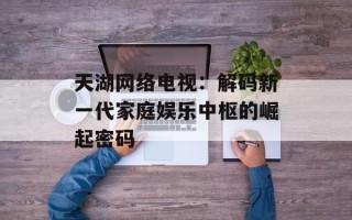 天湖网络电视：解码新一代家庭娱乐中枢的崛起密码