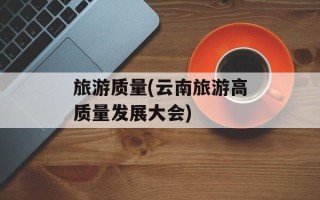 旅游质量(云南旅游高质量发展大会)