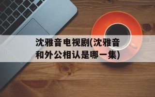 沈雅音电视剧(沈雅音和外公相认是哪一集)