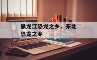 黑龙江恐龙之乡，东北恐龙之乡