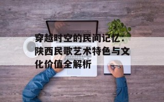 穿越时空的民间记忆：陕西民歌艺术特色与文化价值全解析