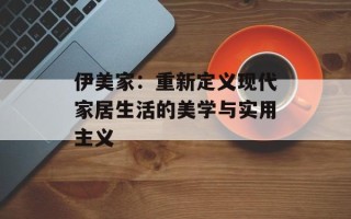 伊美家：重新定义现代家居生活的美学与实用主义