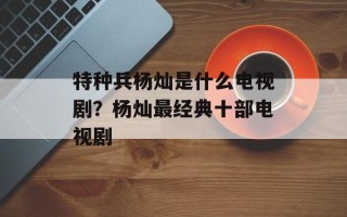 特种兵杨灿是什么电视剧？杨灿最经典十部电视剧