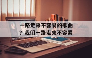 一路走来不容易的歌曲？我们一路走来不容易
