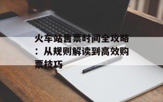火车站售票时间全攻略：从规则解读到高效购票技巧