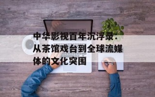 中华影视百年沉浮录：从茶馆戏台到全球流媒体的文化突围