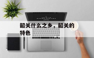 韶关什么之乡，韶关的特色
