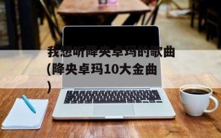 我想听降央卓玛的歌曲(降央卓玛10大金曲)