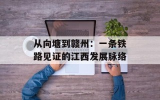 从向塘到赣州：一条铁路见证的江西发展脉络