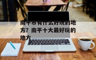 南平市有什么好玩的地方？南平十大最好玩的地方