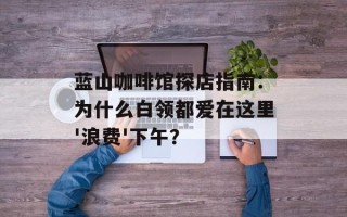 蓝山咖啡馆探店指南：为什么白领都爱在这里'浪费'下午？
