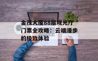 金茂大厦88层观光厅门票全攻略：云端漫步的极致体验