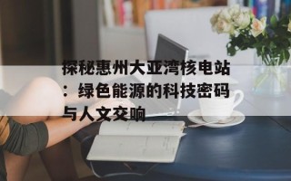 探秘惠州大亚湾核电站：绿色能源的科技密码与人文交响
