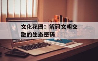 文化花园：解码文明交融的生态密码