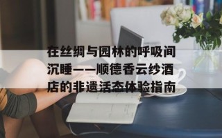 在丝绸与园林的呼吸间沉睡——顺德香云纱酒店的非遗活态体验指南