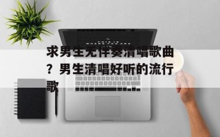 求男生无伴奏清唱歌曲？男生清唱好听的流行歌