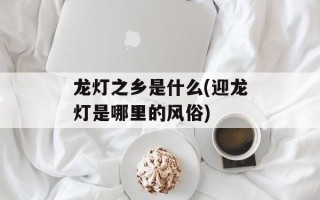 龙灯之乡是什么(迎龙灯是哪里的风俗)
