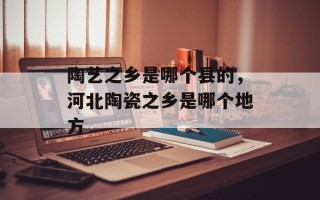 陶艺之乡是哪个县的，河北陶瓷之乡是哪个地方