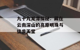 九十九龙潭探秘：藏在云南深山的高原明珠与徒步天堂