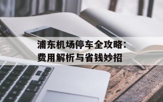 浦东机场停车全攻略：费用解析与省钱妙招