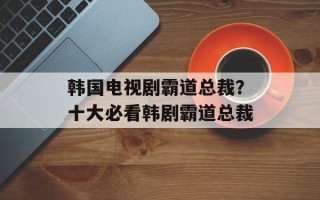 韩国电视剧霸道总裁？十大必看韩剧霸道总裁