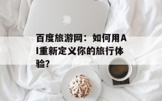 百度旅游网：如何用AI重新定义你的旅行体验？