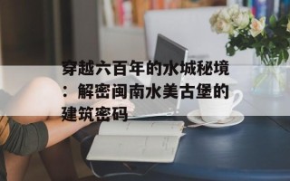 穿越六百年的水城秘境：解密闽南水美古堡的建筑密码