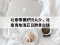 北京哪里好玩人少，北京当地团五日游多少钱