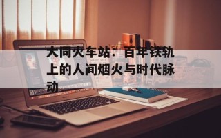 大同火车站：百年铁轨上的人间烟火与时代脉动