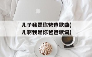 儿子我是你爸爸歌曲(儿啊我是你爸爸歌词)
