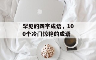 罕见的四字成语，100个冷门惊艳的成语