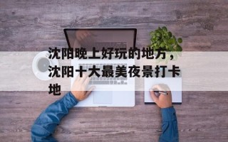 沈阳晚上好玩的地方，沈阳十大最美夜景打卡地