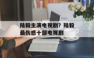 陆毅主演电视剧？陆毅最伤感十部电视剧