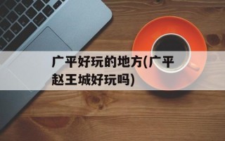 广平好玩的地方(广平赵王城好玩吗)