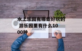 水上乐园有哪些好玩的 游乐园里有什么1000种