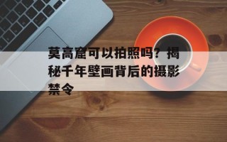 莫高窟可以拍照吗？揭秘千年壁画背后的摄影禁令