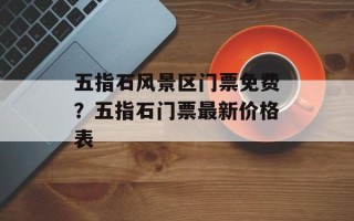 五指石风景区门票免费？五指石门票最新价格表
