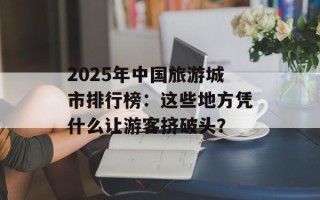 2025年中国旅游城市排行榜：这些地方凭什么让游客挤破头？