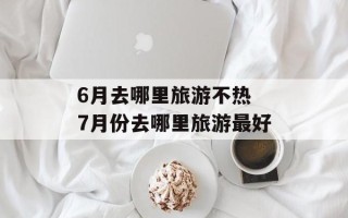 6月去哪里旅游不热 7月份去哪里旅游最好