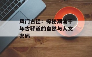 风门古径：探秘潮汕千年古驿道的自然与人文密码