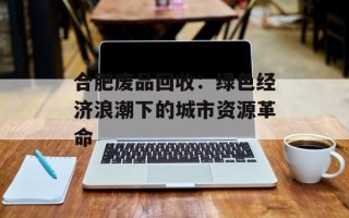 合肥废品回收：绿色经济浪潮下的城市资源革命