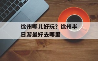 徐州哪儿好玩？徐州半日游最好去哪里