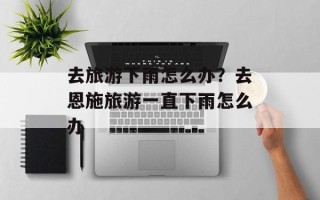 去旅游下雨怎么办？去恩施旅游一直下雨怎么办
