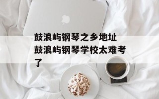 鼓浪屿钢琴之乡地址 鼓浪屿钢琴学校太难考了